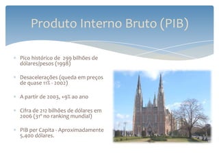 Produto Interno Bruto (PIB)

Pico histórico de 299 bilhões de
dólares/pesos (1998)

Desacelerações (queda em preços
de quase 11% - 2002)

A partir de 2003, +9% ao ano

Cifra de 212 bilhões de dólares em
2006 (31º no ranking mundial)

PIB per Capita - Aproximadamente
5.400 dólares.
 