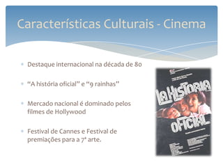 Características Culturais - Cinema

 Destaque internacional na década de 80

 “A história oficial” e “9 rainhas”

 Mercado nacional é dominado pelos
 filmes de Hollywood

 Festival de Cannes e Festival de
 premiações para a 7ª arte.
 