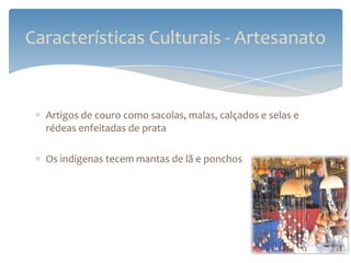 Características Culturais - Artesanato


  Artigos de couro como sacolas, malas, calçados e selas e
  rédeas enfeitadas de prata

  Os indígenas tecem mantas de lã e ponchos
 