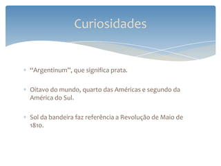 Curiosidades


“Argentinum”, que significa prata.

Oitavo do mundo, quarto das Américas e segundo da
América do Sul.

Sol da bandeira faz referência a Revolução de Maio de
1810.
 