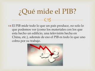 
El PIB mide todo lo que un país produce, no solo lo
que podemos ver (como los materiales con los que
esta hecho un edificio, una televisión hecha en
China, etc.), además de eso el PIB es todo lo que uno
cobra por su trabajo.
¿Qué mide el PIB?