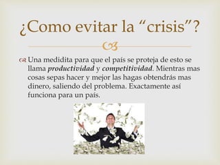 
Una medidita para que el país se proteja de esto se
llama productividad y competitividad. Mientras mas
cosas sepas hacer y mejor las hagas obtendrás mas
dinero, saliendo del problema. Exactamente así
funciona para un país.
¿Como evitar la “crisis”?
