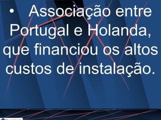 • Associação entre
Portugal e Holanda,
que financiou os altos
custos de instalação.
 