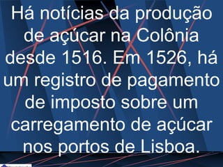 Há notícias da produção
de açúcar na Colônia
desde 1516. Em 1526, há
um registro de pagamento
de imposto sobre um
carregamento de açúcar
nos portos de Lisboa.
 