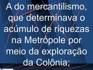 A do mercantilismo,
que determinava o
acúmulo de riquezas
na Metrópole por
meio da exploração
da Colônia;
 