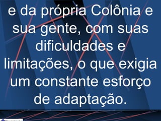 e da própria Colônia e
sua gente, com suas
dificuldades e
limitações, o que exigia
um constante esforço
de adaptação.
 