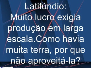 Latifúndio:
Muito lucro exigia
produção em larga
escala.Como havia
muita terra, por que
não aproveitá-la?
 