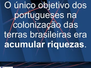 O único objetivo dos
portugueses na
colonização das
terras brasileiras era
acumular riquezas.
 