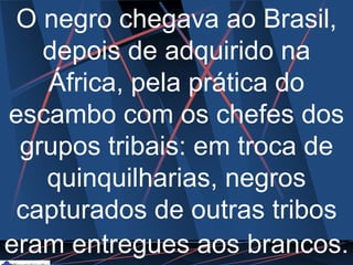 O negro chegava ao Brasil,
depois de adquirido na
África, pela prática do
escambo com os chefes dos
grupos tribais: em troca de
quinquilharias, negros
capturados de outras tribos
eram entregues aos brancos.
 