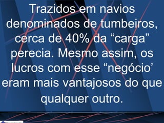 Trazidos em navios
denominados de tumbeiros,
cerca de 40% da “carga”
perecia. Mesmo assim, os
lucros com esse “negócio’
eram mais vantajosos do que
qualquer outro.
 