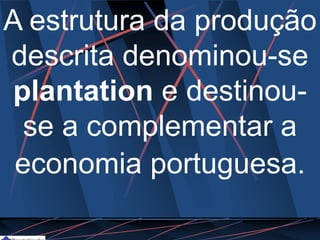 A estrutura da produção
descrita denominou-se
plantation e destinou-
se a complementar a
economia portuguesa.
 
