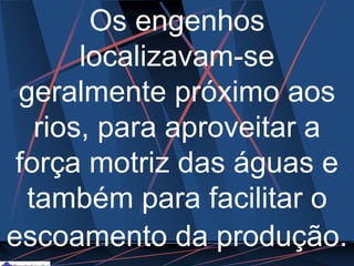 Os engenhos
localizavam-se
geralmente próximo aos
rios, para aproveitar a
força motriz das águas e
também para facilitar o
escoamento da produção.
 