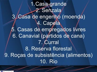 1.Casa-grande
2. Senzala
3. Casa de engenho (moenda)
4. Capela
5. Casas de empregados livres
6. Canavial (partidos de cana)
7. Curral
8. Reserva florestal
9. Roças de subsistência (alimentos)
10. Rio
 
