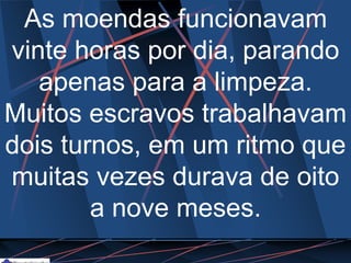 As moendas funcionavam
vinte horas por dia, parando
apenas para a limpeza.
Muitos escravos trabalhavam
dois turnos, em um ritmo que
muitas vezes durava de oito
a nove meses.
 