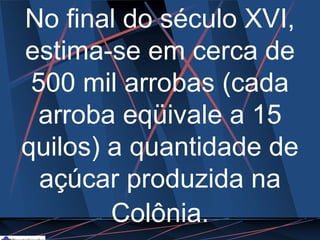 No final do século XVI,
estima-se em cerca de
500 mil arrobas (cada
arroba eqüivale a 15
quilos) a quantidade de
açúcar produzida na
Colônia.
 