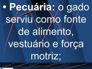 • Pecuária: o gado
serviu como fonte
de alimento,
vestuário e força
motriz;
 