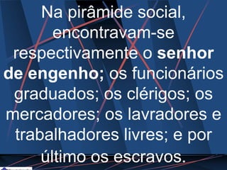 Na pirâmide social,
encontravam-se
respectivamente o senhor
de engenho; os funcionários
graduados; os clérigos; os
mercadores; os lavradores e
trabalhadores livres; e por
último os escravos.
 