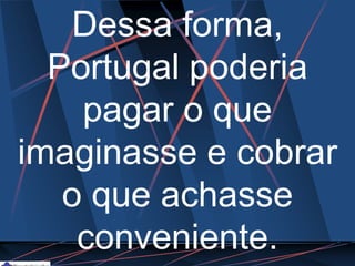 Dessa forma,
Portugal poderia
pagar o que
imaginasse e cobrar
o que achasse
conveniente.
 