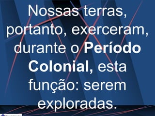 Nossas terras,
portanto, exerceram,
durante o Período
Colonial, esta
função: serem
exploradas.
 