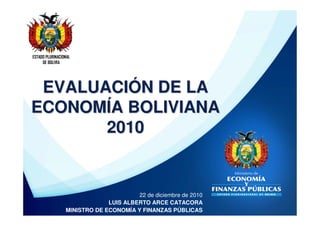 ESTADO PLURINACIONAL
     DE BOLIVIA




 EVALUACIÓN DE LA
ECONOMÍA BOLIVIANA
       2010


                                       22 de diciembre de 2010
                              LUIS ALBERTO ARCE CATACORA
                 MINISTRO DE ECONOMÍA Y FINANZAS PÚBLICAS
 
