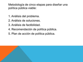 Metodología de cinco etapas para diseñar una
política pública viable:
1. Análisis del problema.
2. Análisis de soluciones.
3. Análisis de factibilidad.
4. Recomendación de política pública.
5. Plan de acción de política pública.
 