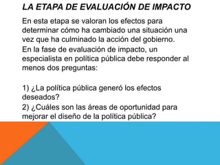 LA ETAPA DE EVALUACIÓN DE IMPACTO
En esta etapa se valoran los efectos para
determinar cómo ha cambiado una situación una
vez que ha culminado la acción del gobierno.
En la fase de evaluación de impacto, un
especialista en política pública debe responder al
menos dos preguntas:
1) ¿La política pública generó los efectos
deseados?
2) ¿Cuáles son las áreas de oportunidad para
mejorar el diseño de la política pública?
 