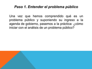 Paso 1. Entender el problema público
Una vez que hemos comprendido qué es un
problema público y suponiendo su ingreso a la
agenda de gobierno, pasemos a la práctica: ¿cómo
iniciar con el análisis de un problema público?
 