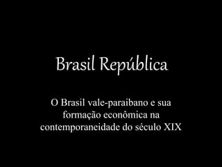 Brasil República
O Brasil vale-paraibano e sua
formação econômica na
contemporaneidade do século XIX
 