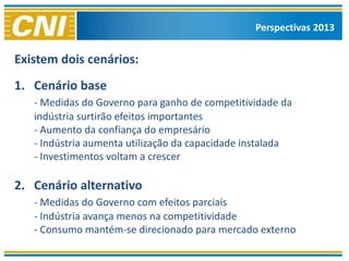 Perspectivas 2013


Existem dois cenários:
1. Cenário base
   - Medidas do Governo para ganho de competitividade da
   indústria surtirão efeitos importantes
   - Aumento da confiança do empresário
   - Indústria aumenta utilização da capacidade instalada
   - Investimentos voltam a crescer

2. Cenário alternativo
   - Medidas do Governo com efeitos parciais
   - Indústria avança menos na competitividade
   - Consumo mantém-se direcionado para mercado externo
 