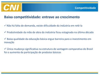 Competitividade


Baixa competitividade: entrave ao crescimento

 Não há falta de demanda, existe dificuldade da indústria em retê-la

 Produtividade da mão de obra da indústria ficou estagnada na última década

 Baixa qualidade da educação básica ergue barreira para o investimento em
inovação

 Única mudança significativa na estrutura de vantagem comparativa do Brasil
foi o aumento da participação de produtos básicos
 