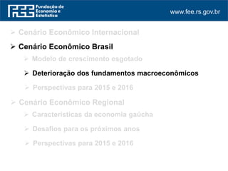 www.fee.rs.gov.br
 Cenário Econômico Internacional
 Perspectivas para 2015 e 2016
 Cenário Econômico Regional
 Cenário Econômico Brasil
 Modelo de crescimento esgotado
 Deterioração dos fundamentos macroeconômicos
 Perspectivas para 2015 e 2016
 Características da economia gaúcha
 Desafios para os próximos anos
 