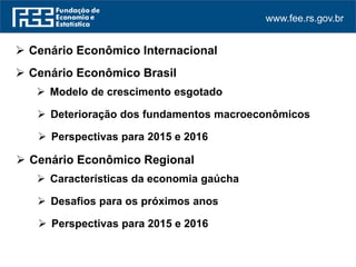 www.fee.rs.gov.br
 Cenário Econômico Internacional
 Perspectivas para 2015 e 2016
 Cenário Econômico Regional
 Cenário Econômico Brasil
 Modelo de crescimento esgotado
 Deterioração dos fundamentos macroeconômicos
 Perspectivas para 2015 e 2016
 Características da economia gaúcha
 Desafios para os próximos anos
 