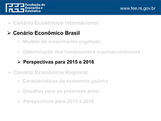 www.fee.rs.gov.br
 Cenário Econômico Internacional
 Perspectivas para 2015 e 2016
 Cenário Econômico Regional
 Cenário Econômico Brasil
 Modelo de crescimento esgotado
 Deterioração dos fundamentos macroeconômicos
 Perspectivas para 2015 e 2016
 Características da economia gaúcha
 Desafios para os próximos anos
 