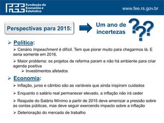 www.fee.rs.gov.br
Perspectivas para 2015:
Um ano de
incertezas
 Política:
 Cenário Impeachment é difícil. Tem que piorar muito para chegarmos lá. E
seria somente em 2016.
 Maior problema: os projetos de reforma param e não há ambiente para criar
agenda positiva
 Investimentos afetados
 Economia:
 Inflação, juros e câmbio são as variáveis que ainda inspiram cuidados
 Enquanto o salário real permanecer elevado, a inflação não irá ceder
 Reajuste do Salário Mínimo a partir de 2015 deve amenizar a pressão sobre
as contas públicas, mas deve seguir exercendo impacto sobre a inflação
 Deterioração do mercado de trabalho
 