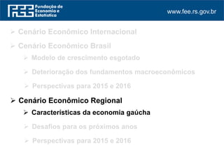 www.fee.rs.gov.br
 Cenário Econômico Internacional
 Perspectivas para 2015 e 2016
 Cenário Econômico Regional
 Cenário Econômico Brasil
 Modelo de crescimento esgotado
 Deterioração dos fundamentos macroeconômicos
 Perspectivas para 2015 e 2016
 Características da economia gaúcha
 Desafios para os próximos anos
 