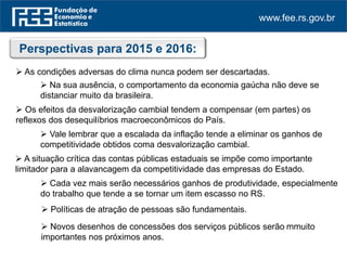 www.fee.rs.gov.br
Perspectivas para 2015 e 2016:
 As condições adversas do clima nunca podem ser descartadas.
 Os efeitos da desvalorização cambial tendem a compensar (em partes) os
reflexos dos desequilíbrios macroeconômicos do País.
 Vale lembrar que a escalada da inflação tende a eliminar os ganhos de
competitividade obtidos com a desvalorização cambial.
 A situação crítica das contas públicas estaduais se impõe como importante
limitador para a alavancagem da competitividade das empresas do Estado.
 Na sua ausência, o comportamento da economia gaúcha não deve se
distanciar muito da brasileira.
 Cada vez mais serão necessários ganhos de produtividade, especialmente
do trabalho que tende a se tornar um item escasso no RS.
 Políticas de atração de pessoas são fundamentais.
 Novos desenhos de concessões dos serviços públicos serão muito
importantes nos próximos anos.
 