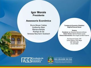 www.fee.rs.gov.br
Fundação de Economia e Estatística
Siegfried Emanuel Heuser
Diretoria
Presidente: Igor Alexandre Clemente de Morais
Diretor Técnico: Martinho Roberto Lazzari
Diretora Administrativa: Nóra Angela Gundlach Kraemer
Rua Duque de Caxias, 1691
Centro Histórico, Porto Alegre
CEP: 90010-283
(51) 3216.9000
Igor Morais
Presidente
Assessoria Econômica
Bruno Breyer Caldas
Guilherme Stein
Mariana Bartels
Rodrigo de Sá
Vanessa Neumann Sulzbach
 