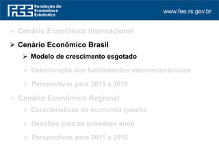 www.fee.rs.gov.br
 Cenário Econômico Internacional
 Perspectivas para 2015 e 2016
 Cenário Econômico Regional
 Cenário Econômico Brasil
 Modelo de crescimento esgotado
 Deterioração dos fundamentos macroeconômicos
 Perspectivas para 2015 e 2016
 Características da economia gaúcha
 Desafios para os próximos anos
 