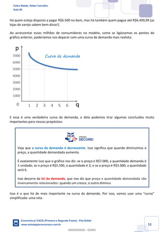 11
Há quem esteja disposto a pagar R$6.500 no bem, mas há também quem pague até R$6.499,99 (as
lojas de varejo sabem bem disso!).
Ao acrescentar esses milhões de consumidores no modelo, como se ligássemos os pontos do
gráfico anterior, poderíamos nos deparar com uma curva de demanda mais realista:
E essa é uma verdadeira curva da demanda, e dela podemos tirar algumas conclusões muito
importantes para nossos propósitos:
Veja que a curva da demanda é decrescente. Isso significa que quando diminuímos o
preço, a quantidade demandada aumenta.
É exatamente isso que o gráfico nos diz: se o preço é R$7.000, a quantidade demanda é
1 unidade; se o preço é R$5.500, a quantidade é 3; e se o preço é R$5.000, a quantidade
será 6.
Isso decorre da lei da demanda, que nos diz que preço e quantidade demandada são
inversamente relacionados: quando um cresce, o outro diminui.
Isso é o que há de mais importante na curva da demanda. Por isso, vamos usar uma “curva”
simplificada: uma reta.
Celso Natale, Heber Carvalho
Aula 00
Economia p/ CACD (Primeira e Segunda Fases) - Pós-Edital
www.estrategiaconcursos.com.br
0
00000000000 - DEMO
 
