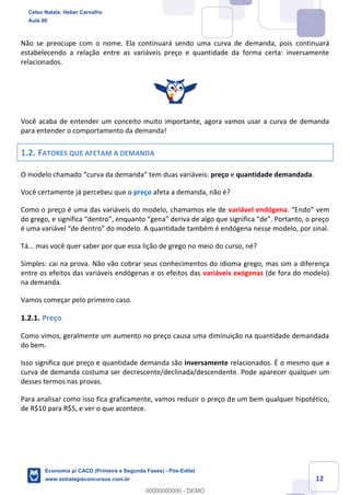 12
Não se preocupe com o nome. Ela continuará sendo uma curva de demanda, pois continuará
estabelecendo a relação entre as variáveis preço e quantidade da forma certa: inversamente
relacionados.
Você acaba de entender um conceito muito importante, agora vamos usar a curva de demanda
para entender o comportamento da demanda!
1.2. FATORES QUE AFETAM A DEMANDA
O modelo chamado “curva da demanda” tem duas variáveis: preço e quantidade demandada.
Você certamente já percebeu que o preço afeta a demanda, não é?
Como o preço é uma das variáveis do modelo, chamamos ele de variável endógena. “Endo” vem
do grego, e significa “dentro”, enquanto “gena” deriva de algo que significa “de”. Portanto, o preço
é uma variável “de dentro” do modelo. A quantidade também é endógena nesse modelo, por sinal.
Tá... mas você quer saber por que essa lição de grego no meio do curso, né?
Simples: cai na prova. Não vão cobrar seus conhecimentos do idioma grego, mas sim a diferença
entre os efeitos das variáveis endógenas e os efeitos das variáveis exógenas (de fora do modelo)
na demanda.
Vamos começar pelo primeiro caso.
1.2.1. Preço
Como vimos, geralmente um aumento no preço causa uma diminuição na quantidade demandada
do bem.
Isso significa que preço e quantidade demanda são inversamente relacionados. É o mesmo que a
curva de demanda costuma ser decrescente/declinada/descendente. Pode aparecer qualquer um
desses termos nas provas.
Para analisar como isso fica graficamente, vamos reduzir o preço de um bem qualquer hipotético,
de R$10 para R$5, e ver o que acontece.
Celso Natale, Heber Carvalho
Aula 00
Economia p/ CACD (Primeira e Segunda Fases) - Pós-Edital
www.estrategiaconcursos.com.br
0
00000000000 - DEMO
 