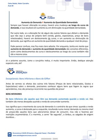 15
Aumento da Demanda ≠ Aumento da Quantidade Demandada
Sempre que houver alteração no preço, haverá uma mudança ao longo da curva de
demanda, e isso resultará em aumento ou em diminuição na quantidade demandada.
Por outro lado, se a alteração for de algum dos outros fatores que afetam a demanda
que não seja o preço do próprio bem (renda, gostos, expectativas, preço de bens
relacionados), haverá um deslocamento da curva, e um aumento ou diminuição da
demanda, que significa um aumento da quantidade demanda a qualquer nível de preço.
Pode parecer confuso, mas fica mais claro adiante. Por enquanto, tenha em mente que
aumento da demanda e aumento da quantidade demandada são conceitos diferentes,
assim como deslocamentos da curva e deslocamentos ao longo da curva também não
são a mesma coisa.
Já o próximo assunto, como a corujinha indica, é muito importante. Então, dedique atenção
especial a ele, ok?
Excepcionais: Bens inferiores e Bens de Giffen
Antes de vermos os efeitos dos outros três fatores (Preços de bens relacionados, Gostos e
Expectativas) sobre a demanda, precisamos conhecer alguns bens que fogem às regras que
aprendemos, mas são presença recorrente nas questões de prova!
BENS INFERIORES
Os bens inferiores são aqueles que têm sua demanda aumentada quando a renda cai. Eles
também são menos desejados quando a renda do consumidor aumenta.
Isso significa que o movimento da curva de demanda é o contrário do que vimos: quando a renda
aumenta, a curva é deslocada para a esquerda, resultando numa menor demanda no mesmo nível
de preços.São aqueles bens que adoraríamos deixar de consumir, mas não o fazemos por
restrições orçamentárias. É a marmita, a carne “de segunda”, o ônibus, os salgados de origem
duvidosa...
Celso Natale, Heber Carvalho
Aula 00
Economia p/ CACD (Primeira e Segunda Fases) - Pós-Edital
www.estrategiaconcursos.com.br
0
00000000000 - DEMO
 
