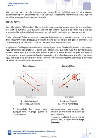 16
Mas perceba que esses são exemplos que variam de um indivíduo para o outro. Alguém
extremamente pobre certamente irá adorar aumentar seu consumo de marmitas e carne, seja qual
for o tipo, se conseguir um aumento de renda.
BENS DE GIFFEN
Esses são os bens “diferentões”! São tão inferiores que, quando o preço aumenta, a demanda por
eles também aumenta. Claro que, para um bem tão “bizarro” quanto o de Giffen, não é surpresa
que a quantidade demandada diminua se o preço diminuir, e aumente se o preço aumentar.
Então, os bens de Giffen apresentam uma curva de demanda ascendente/crescente. Está achando
difícil imaginar? Não se preocupe, porque até mesmo os economistas têm poucos exemplos. Mas
como quero que você entenda o conceito, vamos a uma pequena hipótese.
Imagine uma família pobre que consome apenas ovos e carne. Essa família, que só pode destinar
R$80 por semana para proteína, só come carne aos sábados, que custa R$20. Nos outros seis dias,
a família come ovos, que custam R$10 por dia. Certo dia o preço dos ovos cai para R$6. Dá para
consumir mais carne e menos ovos! Assim, somando os cinco dias da semana, a família pode gastar
R$30 com ovos e, nos dois dias do final de semana, comprar R$40 de carne. Conclusão: o preço dos
ovos caiu, mas seu consumo caiu também.
Bens Inferiores Bem de Giffen
R1 - Renda Original
R2 - Renda Aumentada
A demandada fica menor para
qualquer nível de preço, quando a
renda aumenta.
P1 – Preço Original
P2 – Preço Aumentado
As quantidades demandadas são
maiores quanto maior for o preço do
bem de Giffen.
*como a mudança é no preço do
próprio bem, a alteração é ao longo
da curva.
Celso Natale, Heber Carvalho
Aula 00
Economia p/ CACD (Primeira e Segunda Fases) - Pós-Edital
www.estrategiaconcursos.com.br
0
00000000000 - DEMO
 