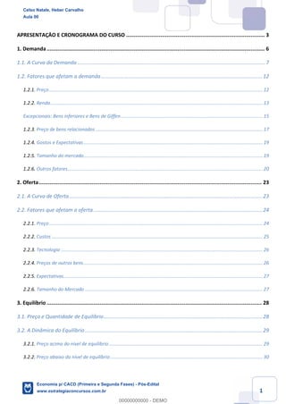 1
APRESENTAÇÃO E CRONOGRAMA DO CURSO ......................................................................................... 3
1. Demanda............................................................................................................................................ 6
1.1. A Curva da Demanda ..................................................................................................................................7
1.2. Fatores que afetam a demanda................................................................................................................12
1.2.1. Preço................................................................................................................................................................. 12
1.2.2. Renda................................................................................................................................................................ 13
Excepcionais: Bens inferiores e Bens de Giffen........................................................................................................... 15
1.2.3. Preço de bens relacionados .............................................................................................................................. 17
1.2.4. Gostos e Expectativas....................................................................................................................................... 19
1.2.5. Tamanho do mercado....................................................................................................................................... 19
1.2.6. Outros fatores................................................................................................................................................... 20
2. Oferta............................................................................................................................................... 23
2.1. A Curva de Oferta......................................................................................................................................23
2.2. Fatores que afetam a oferta .....................................................................................................................24
2.2.1. Preço................................................................................................................................................................. 24
2.2.2. Custos ............................................................................................................................................................... 25
2.2.3. Tecnologia ........................................................................................................................................................ 26
2.2.4. Preços de outros bens....................................................................................................................................... 26
2.2.5. Expectativas...................................................................................................................................................... 27
2.2.6. Tamanho do Mercado ...................................................................................................................................... 27
3. Equilíbrio .......................................................................................................................................... 28
3.1. Preço e Quantidade de Equilíbrio..............................................................................................................28
3.2. A Dinâmica do Equilíbrio ...........................................................................................................................29
3.2.1. Preço acima do nível de equilíbrio.................................................................................................................... 29
3.2.2. Preço abaixo do nível de equilíbrio................................................................................................................... 30
Celso Natale, Heber Carvalho
Aula 00
Economia p/ CACD (Primeira e Segunda Fases) - Pós-Edital
www.estrategiaconcursos.com.br
0
00000000000 - DEMO
 