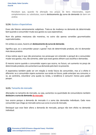 19
Percebam que, quando há alteração nos preços de bens relacionados, sejam
complementares ou substitutos, ocorre deslocamento da curva da demanda do bem em
análise.
1.2.4. Gostos e Expectativas
Esses são fatores extremamente subjetivos. Trata-se da mudança na demanda de determinado
bem quando o consumidor muda seus gostos ou suas expectativas.
Num dia paletas mexicanas são maneiras, no outro são apenas sorvetões gourmetizados
supervalorizados.
Em ambos os casos, haverá um deslocamento da curva de demanda.
Significa que, se o consumidor passar a gostar mais de determinado produto, ele irá demandar
mais desse produto.
A boa notícia aqui é que não precisamos nos preocupar em entender o porquê de o consumidor
mudar seus gostos, mas, tão somente, saber que esses gostos afetam suas escolhas e demandas.
O mesmo ocorre quando o consumidor espera que ocorra, no futuro, um aumento no preço de
determinado produto; ele aumentará sua demanda pelo bem no presente.
A expectativa também pode ser em relação à renda futura do consumidor, mas aí o efeito é
diferente: se o consumidor espera aumentar sua renda no futuro, pode antecipar seu consumo; e
se, ao contrário, vislumbrar uma queda na renda, a tendência é consumir menos para poder
poupar.
1.2.5. Tamanho do mercado
Alterações no tamanho do mercado, ou seja, aumentos na quantidade de consumidores também
deslocam a curva da demanda de mercado.
Isso ocorre porque a demanda de mercado é a soma das demandas individuais. Cada novo
consumidor que chega ao mercado soma sua curva à curva de mercado.
Destaquei que esse fator altera a demanda de mercado, porque não tem efeito na demanda
individual.
Celso Natale, Heber Carvalho
Aula 00
Economia p/ CACD (Primeira e Segunda Fases) - Pós-Edital
www.estrategiaconcursos.com.br
0
00000000000 - DEMO
0
 