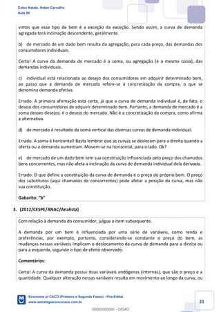 21
vimos que esse tipo de bem é a exceção da exceção. Sendo assim, a curva de demanda
agregada terá inclinação descendente, geralmente.
b) de mercado de um dado bem resulta da agregação, para cada preço, das demandas dos
consumidores individuais.
Certo! A curva da demanda de mercado é a soma, ou agregação (é a mesma coisa), das
demandas individuais.
c) individual está relacionada ao desejo dos consumidores em adquirir determinado bem,
ao passo que a demanda de mercado refere-se à concretização da compra, o que se
denomina demanda efetiva.
Errado. A primeira afirmação está certa, já que a curva de demanda individual é, de fato, o
desejo dos consumidores de adquirir determinado bem. Portanto, a demanda de mercado é a
soma desses desejos; é o desejo do mercado. Não é a concretização da compra, como afirma
a alternativa.
d) de mercado é resultado da soma vertical das diversas curvas de demanda individual.
Errado. A soma é horizontal! Basta lembrar que as curvas se deslocam para a direita quando a
oferta ou a demanda aumentam. Movem-se na horizontal, para o lado. Ok?
e) de mercado de um dado bem tem sua constituição influenciada pelo preço dos chamados
bens concorrentes, mas não afeta a inclinação da curva de demanda individual dela derivada.
Errado. O que define a constituição da curva de demanda é o preço do próprio bem. O preço
dos substitutos (aqui chamados de concorrentes) pode afetar a posição da curva, mas não
sua constituição.
Gabarito: “b”
3. (2012/CESPE/ANAC/Analista)
Com relação à demanda do consumidor, julgue o item subsequente.
A demanda por um bem é influenciada por uma série de variáveis, como renda e
preferências, por exemplo, portanto, considerando-se constante o preço do bem, as
mudanças nessas variáveis implicam o deslocamento da curva de demanda para a direita ou
para a esquerda, segundo o tipo de efeito observado.
Comentários:
Certo! A curva da demanda possui duas variáveis endógenas (internas), que são o preço e a
quantidade. Qualquer alteração nessas variáveis resulta em movimento ao longo da curva, ou
Celso Natale, Heber Carvalho
Aula 00
Economia p/ CACD (Primeira e Segunda Fases) - Pós-Edital
www.estrategiaconcursos.com.br
0
00000000000 - DEMO
 
