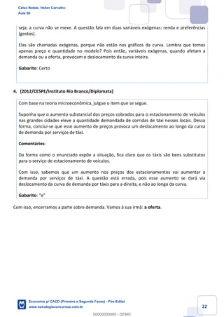 22
seja, a curva não se mexe. A questão fala em duas variáveis exógenas: renda e preferências
(gostos).
Elas são chamadas exógenas, porque não estão nos gráficos da curva. Lembra que temos
apenas preço e quantidade no modelo? Pois então, variáveis exógenas, quando afetam a
demanda ou a oferta, provocam o deslocamento da curva inteira.
Gabarito: Certo
4. (2012/CESPE/Instituto Rio Branco/Diplomata)
Com base na teoria microeconômica, julgue o item que se segue.
Suponha que o aumento substancial dos preços cobrados para o estacionamento de veículos
nas grandes cidades eleve a quantidade demandada de corridas de táxi nesses locais. Dessa
forma, conclui-se que esse aumento de preços provoca um deslocamento ao longo da curva
de demanda por serviços de táxi.
Comentários:
Da forma como o enunciado expõe a situação, fica claro que os táxis são bens substitutos
para o serviço de estacionamento de veículos.
Com isso, sabemos que um aumento nos preços dos estacionamentos vai aumentar a
demanda por serviços de táxi. A questão está errada, pois esse aumento se dará via
deslocamento da curva de demanda por táxis para a direita, e não ao longo da curva.
Gabarito: “e”
Com isso, encerramos a parte sobre demanda. Vamos à sua irmã: a oferta.
Celso Natale, Heber Carvalho
Aula 00
Economia p/ CACD (Primeira e Segunda Fases) - Pós-Edital
www.estrategiaconcursos.com.br
0
00000000000 - DEMO
 