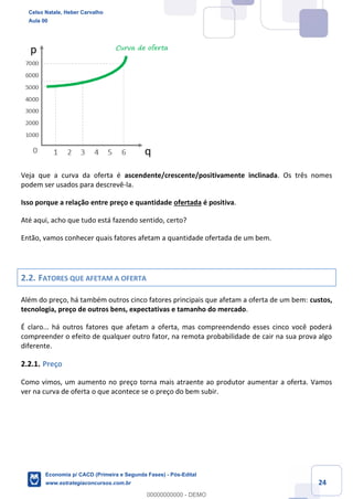 24
Veja que a curva da oferta é ascendente/crescente/positivamente inclinada. Os três nomes
podem ser usados para descrevê-la.
Isso porque a relação entre preço e quantidade ofertada é positiva.
Até aqui, acho que tudo está fazendo sentido, certo?
Então, vamos conhecer quais fatores afetam a quantidade ofertada de um bem.
2.2. FATORES QUE AFETAM A OFERTA
Além do preço, há também outros cinco fatores principais que afetam a oferta de um bem: custos,
tecnologia, preço de outros bens, expectativas e tamanho do mercado.
É claro... há outros fatores que afetam a oferta, mas compreendendo esses cinco você poderá
compreender o efeito de qualquer outro fator, na remota probabilidade de cair na sua prova algo
diferente.
2.2.1. Preço
Como vimos, um aumento no preço torna mais atraente ao produtor aumentar a oferta. Vamos
ver na curva de oferta o que acontece se o preço do bem subir.
Celso Natale, Heber Carvalho
Aula 00
Economia p/ CACD (Primeira e Segunda Fases) - Pós-Edital
www.estrategiaconcursos.com.br
0
00000000000 - DEMO
 