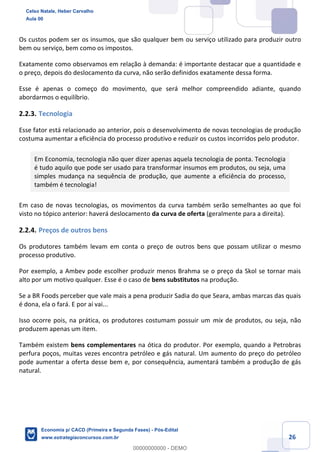 26
Os custos podem ser os insumos, que são qualquer bem ou serviço utilizado para produzir outro
bem ou serviço, bem como os impostos.
Exatamente como observamos em relação à demanda: é importante destacar que a quantidade e
o preço, depois do deslocamento da curva, não serão definidos exatamente dessa forma.
Esse é apenas o começo do movimento, que será melhor compreendido adiante, quando
abordarmos o equilíbrio.
2.2.3. Tecnologia
Esse fator está relacionado ao anterior, pois o desenvolvimento de novas tecnologias de produção
costuma aumentar a eficiência do processo produtivo e reduzir os custos incorridos pelo produtor.
Em Economia, tecnologia não quer dizer apenas aquela tecnologia de ponta. Tecnologia
é tudo aquilo que pode ser usado para transformar insumos em produtos, ou seja, uma
simples mudança na sequência de produção, que aumente a eficiência do processo,
também é tecnologia!
Em caso de novas tecnologias, os movimentos da curva também serão semelhantes ao que foi
visto no tópico anterior: haverá deslocamento da curva de oferta (geralmente para a direita).
2.2.4. Preços de outros bens
Os produtores também levam em conta o preço de outros bens que possam utilizar o mesmo
processo produtivo.
Por exemplo, a Ambev pode escolher produzir menos Brahma se o preço da Skol se tornar mais
alto por um motivo qualquer. Esse é o caso de bens substitutos na produção.
Se a BR Foods perceber que vale mais a pena produzir Sadia do que Seara, ambas marcas das quais
é dona, ela o fará. E por aí vai...
Isso ocorre pois, na prática, os produtores costumam possuir um mix de produtos, ou seja, não
produzem apenas um item.
Também existem bens complementares na ótica do produtor. Por exemplo, quando a Petrobras
perfura poços, muitas vezes encontra petróleo e gás natural. Um aumento do preço do petróleo
pode aumentar a oferta desse bem e, por consequência, aumentará também a produção de gás
natural.
Celso Natale, Heber Carvalho
Aula 00
Economia p/ CACD (Primeira e Segunda Fases) - Pós-Edital
www.estrategiaconcursos.com.br
0
00000000000 - DEMO
 