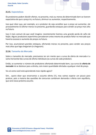 27
2.2.5. Expectativas
Os produtores podem decidir ofertar, no presente, mais ou menos de determinado bem se tiverem
expectativa de que o preço irá, no futuro, diminuir ou aumentar, respectivamente.
Isso quer dizer que, por exemplo, se o produtor de soja acreditar que o preço vai aumentar, ele
provavelmente irá ofertar menos no presente, guardando estoques para vender ao preço mais alto
no futuro.
Isso é mais comum do que você imagina: recentemente tivemos uma grande perda de safra de
feijão. Alguns produtores espertinhos perceberam antes mesmo do produto faltar no mercado que
haveria escassez e aumento de preços no futuro.
Por isso, acumularam grandes estoques, ofertando menos no presente, para vender aos preços
mais altos que logo chegariam (e chegaram).
2.2.6. Tamanho do Mercado
Sobre o tamanho do mercado, precisamos ter em mente que a curva da oferta de mercado é a
soma horizontal das curvas de oferta individuais (as curvas de cada produtor).
Então, se aumentar o número de produtores ofertando determinado bem, sua curva de oferta de
mercado irá se deslocar para a direita, com maior quantidade ofertada a qualquer nível de preço.
Viu só como você está aprendendo mais rápido agora?
Sim... quero dizer que encerramos o assunto oferta (!!), mas vamos esperar um pouco para
praticar, pois a maioria das questões de concursos combinam demanda e oferta com equilíbrio,
que será nosso próximo assunto.
Celso Natale, Heber Carvalho
Aula 00
Economia p/ CACD (Primeira e Segunda Fases) - Pós-Edital
www.estrategiaconcursos.com.br
0
00000000000 - DEMO
 