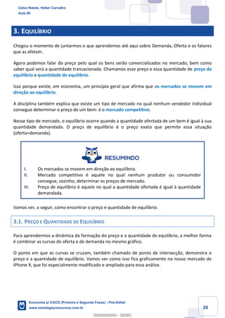 28
3. EQUILÍBRIO
Chegou o momento de juntarmos o que aprendemos até aqui sobre Demanda, Oferta e os fatores
que as afetam.
Agora podemos falar do preço pelo qual os bens serão comercializados no mercado, bem como
saber qual será a quantidade transacionada. Chamamos esse preço e essa quantidade de preço de
equilíbrio e quantidade de equilíbrio.
Isso porque existe, em economia, um princípio geral que afirma que os mercados se movem em
direção ao equilíbrio.
A disciplina também explica que existe um tipo de mercado no qual nenhum vendedor individual
consegue determinar o preço de um bem: é o mercado competitivo.
Nesse tipo de mercado, o equilíbrio ocorre quando a quantidade ofertada de um bem é igual à sua
quantidade demandada. O preço de equilíbrio é o preço exato que permite essa situação
(oferta=demanda).
I. Os mercados se movem em direção ao equilíbrio.
II. Mercado competitivo é aquele no qual nenhum produtor ou consumidor
consegue, sozinho, determinar os preços de mercado.
III. Preço de equilíbrio é aquele no qual a quantidade ofertada é igual à quantidade
demandada.
Vamos ver, a seguir, como encontrar o preço e quantidade de equilíbrio.
3.1. PREÇO E QUANTIDADE DE EQUILÍBRIO
Para aprendermos a dinâmica da formação do preço e a quantidade de equilíbrio, a melhor forma
é combinar as curvas de oferta e de demanda no mesmo gráfico.
O ponto em que as curvas se cruzam, também chamado de ponto de intersecção, demonstra o
preço e a quantidade de equilíbrio. Vamos ver como isso fica graficamente no nosso mercado de
iPhone X, que foi especialmente modificado e ampliado para essa análise.
Celso Natale, Heber Carvalho
Aula 00
Economia p/ CACD (Primeira e Segunda Fases) - Pós-Edital
www.estrategiaconcursos.com.br
0
00000000000 - DEMO
 